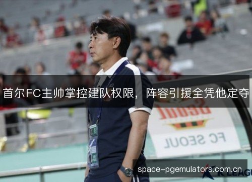 首尔FC主帅掌控建队权限，阵容引援全凭他定夺